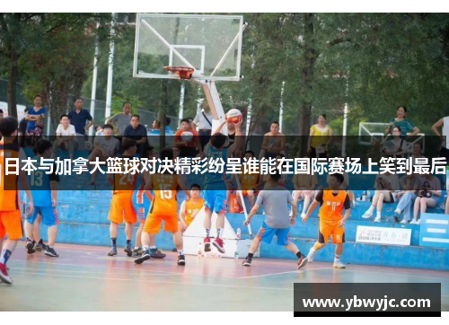 日本与加拿大篮球对决精彩纷呈谁能在国际赛场上笑到最后
